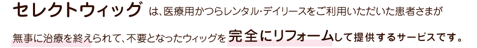 「Select Wig」はデイリースで無事に治療が終わり戻ってきた医療用かつらを、完全リフォームして、リーズナブルな価格で提供するサービスです。